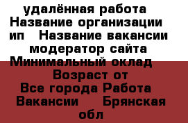 удалённая работа › Название организации ­ ип › Название вакансии ­ модератор сайта › Минимальный оклад ­ 39 500 › Возраст от ­ 18 - Все города Работа » Вакансии   . Брянская обл.